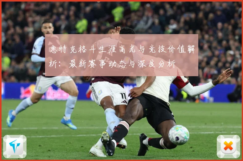 惠特克格斗生涯高光与竞技价值解析：最新赛事动态与深度分析