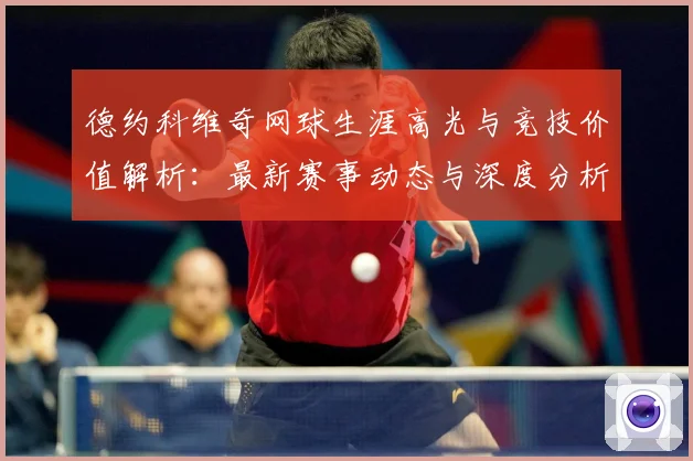 德约科维奇网球生涯高光与竞技价值解析：最新赛事动态与深度分析