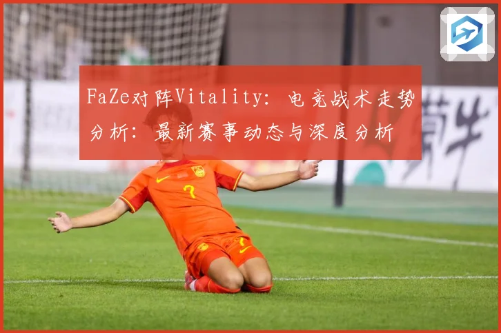 FaZe对阵Vitality：电竞战术走势分析：最新赛事动态与深度分析