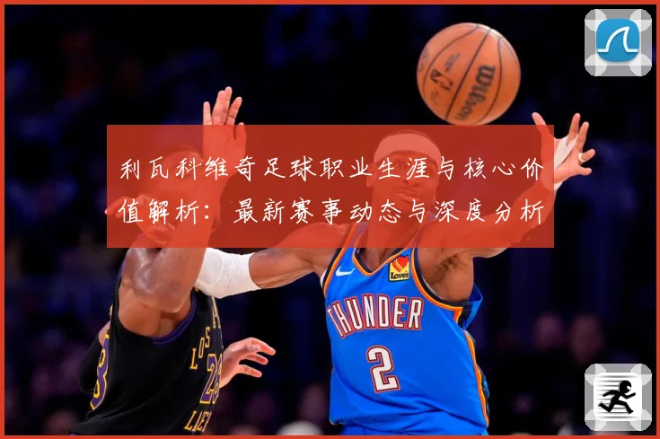 利瓦科维奇足球职业生涯与核心价值解析：最新赛事动态与深度分析