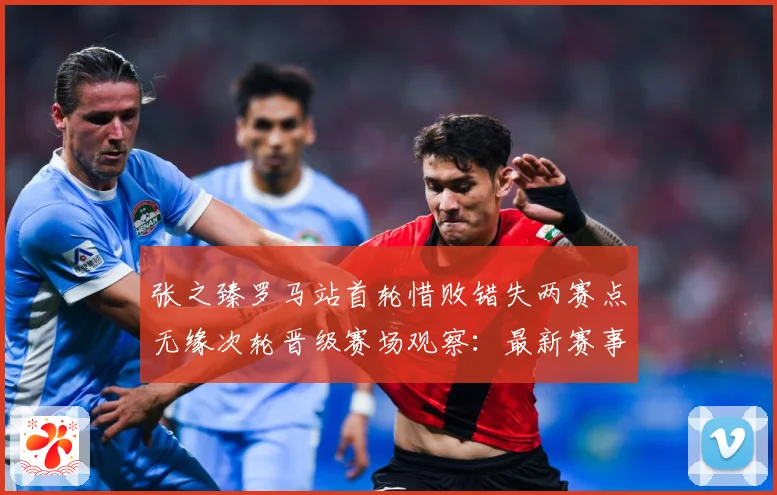张之臻罗马站首轮惜败错失两赛点无缘次轮晋级赛场观察：最新赛事动态与深度分析