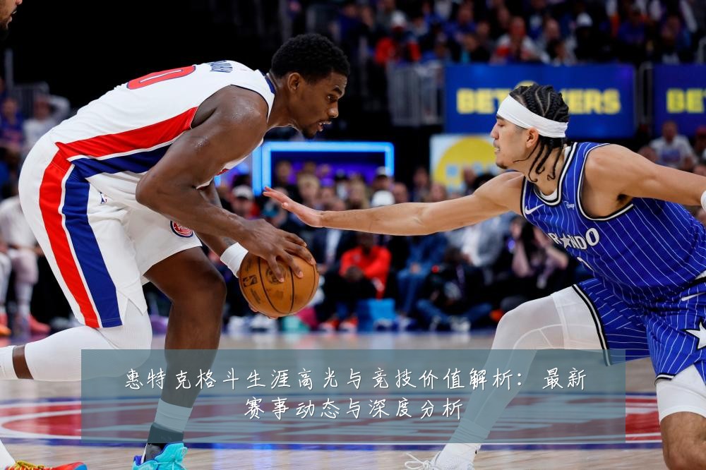惠特克格斗生涯高光与竞技价值解析:最新赛事动态与深度分析