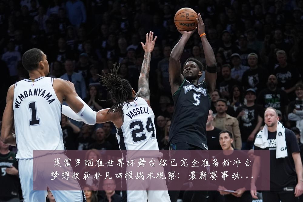 莫雷罗瞄准世界杯舞台称已完全准备好冲击梦想收获非凡回报战术观察:最新赛事动态与深度分析
